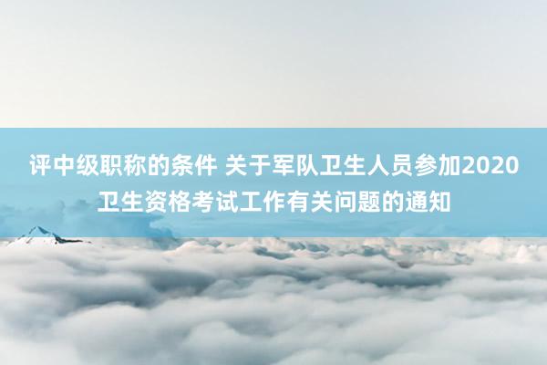 评中级职称的条件 关于军队卫生人员参加2020卫生资格考试工作有关问题的通知