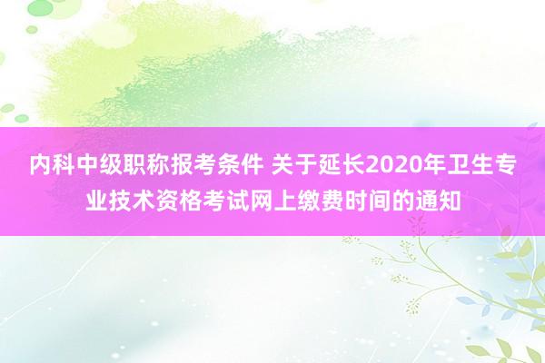 内科中级职称报考条件 关于延长2020年卫生专业技术资格考试网上缴费时间的通知