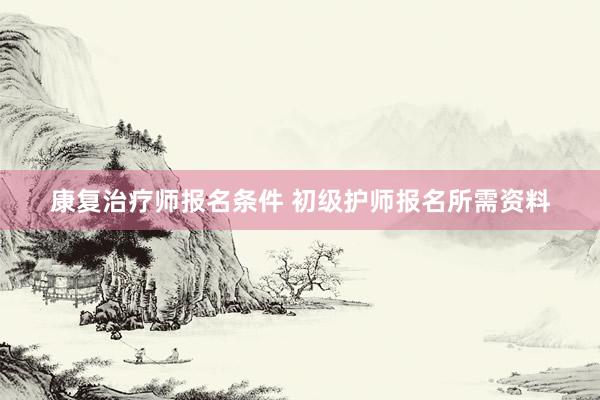 康复治疗师报名条件 初级护师报名所需资料
