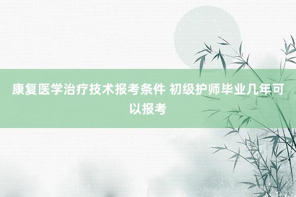 康复医学治疗技术报考条件 初级护师毕业几年可以报考