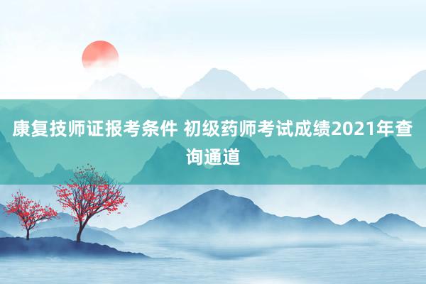 康复技师证报考条件 初级药师考试成绩2021年查询通道