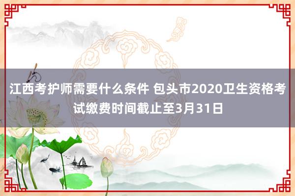 江西考护师需要什么条件 包头市2020卫生资格考试缴费时间截止至3月31日