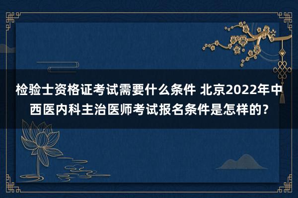 检验士资格证考试需要什么条件 北京2022年中西医内科主治医师考试报名条件是怎样的？