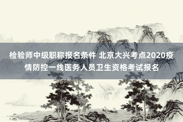 检验师中级职称报名条件 北京大兴考点2020疫情防控一线医务人员卫生资格考试报名