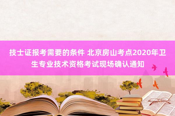 技士证报考需要的条件 北京房山考点2020年卫生专业技术资格考试现场确认通知