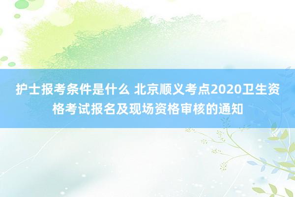 护士报考条件是什么 北京顺义考点2020卫生资格考试报名及现场资格审核的通知