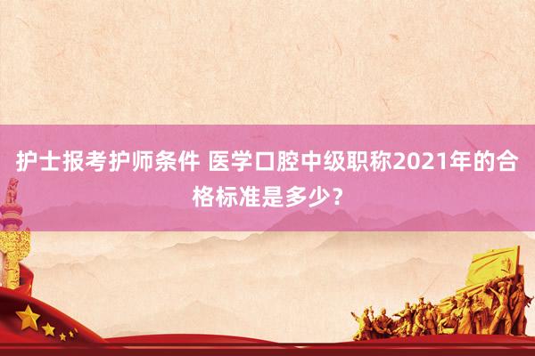 护士报考护师条件 医学口腔中级职称2021年的合格标准是多少？