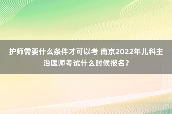 护师需要什么条件才可以考 南京2022年儿科主治医师考试什么时候报名？