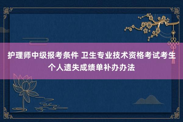 护理师中级报考条件 卫生专业技术资格考试考生个人遗失成绩单补办办法