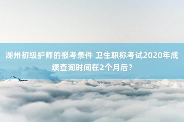 湖州初级护师的报考条件 卫生职称考试2020年成绩查询时间在2个月后？