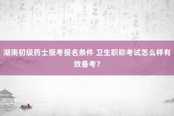 湖南初级药士报考报名条件 卫生职称考试怎么样有效备考？