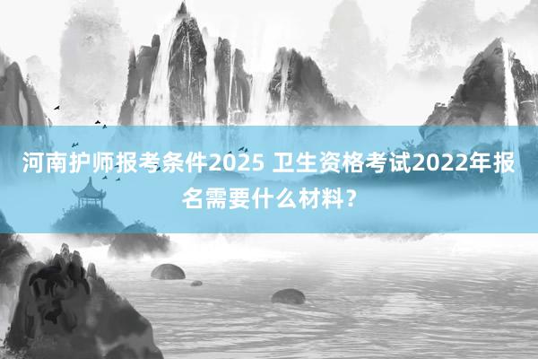 河南护师报考条件2025 卫生资格考试2022年报名需要什么材料？