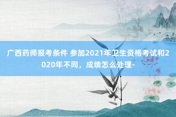 广西药师报考条件 参加2021年卫生资格考试和2020年不同，成绩怎么处理-