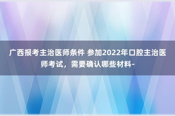 广西报考主治医师条件 参加2022年口腔主治医师考试，需要确认哪些材料-
