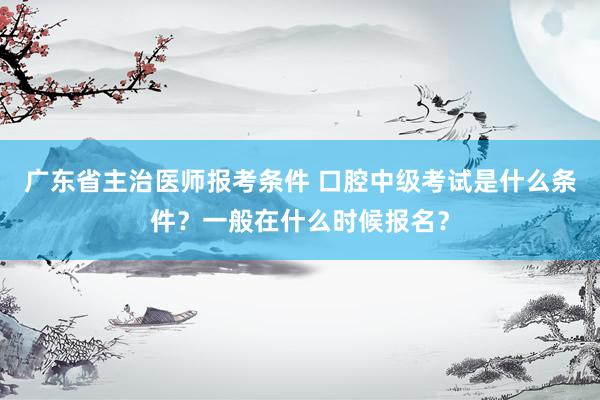 广东省主治医师报考条件 口腔中级考试是什么条件？一般在什么时候报名？
