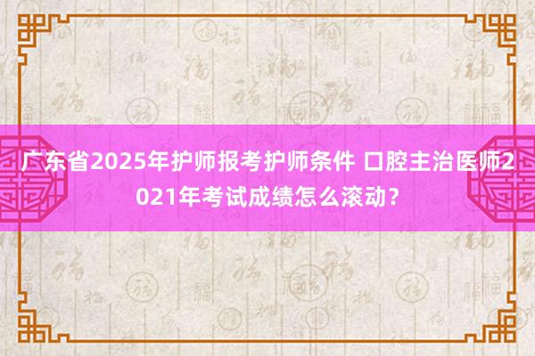广东省2025年护师报考护师条件 口腔主治医师2021年考试成绩怎么滚动？