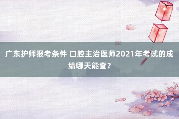 广东护师报考条件 口腔主治医师2021年考试的成绩哪天能查？