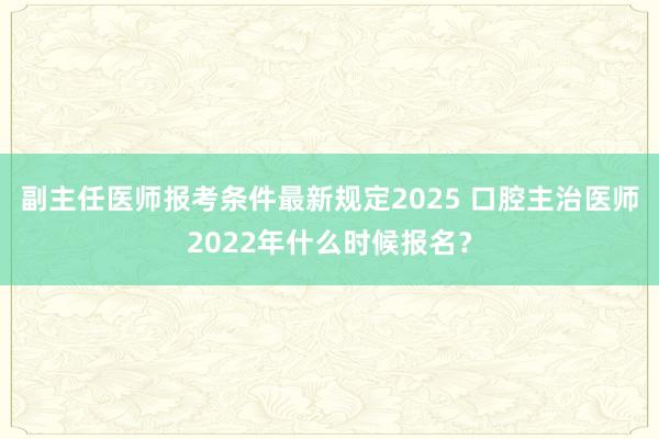 副主任医师报考条件最新规定2025 口腔主治医师2022年什么时候报名？