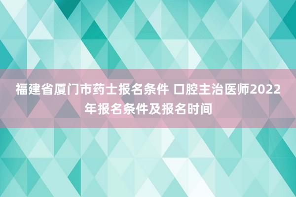 福建省厦门市药士报名条件 口腔主治医师2022年报名条件及报名时间