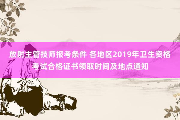 放射主管技师报考条件 各地区2019年卫生资格考试合格证书领取时间及地点通知