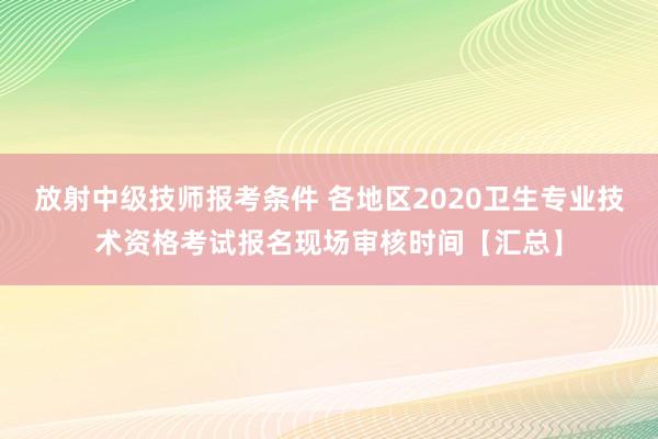 放射中级技师报考条件 各地区2020卫生专业技术资格考试报名现场审核时间【汇总】