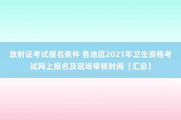 放射证考试报名条件 各地区2021年卫生资格考试网上报名及现场审核时间【汇总】