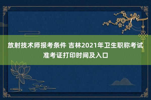 放射技术师报考条件 吉林2021年卫生职称考试准考证打印时间及入口