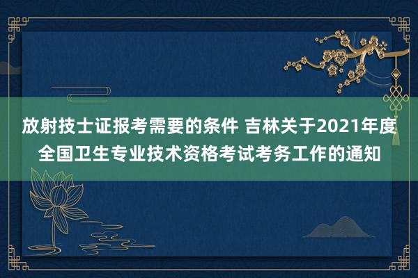 放射技士证报考需要的条件 吉林关于2021年度全国卫生专业技术资格考试考务工作的通知