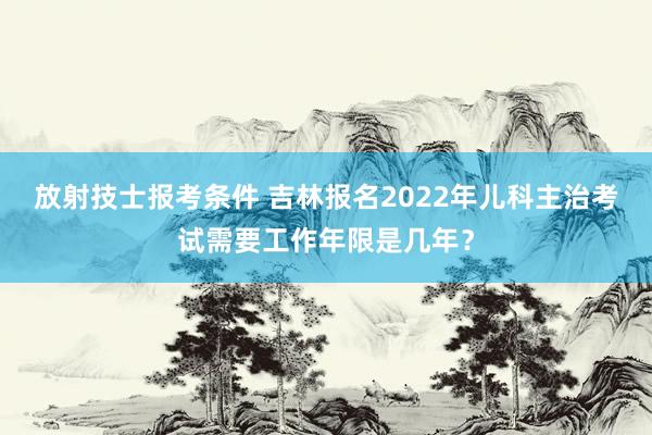 放射技士报考条件 吉林报名2022年儿科主治考试需要工作年限是几年？
