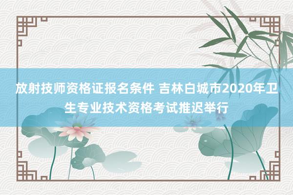 放射技师资格证报名条件 吉林白城市2020年卫生专业技术资格考试推迟举行