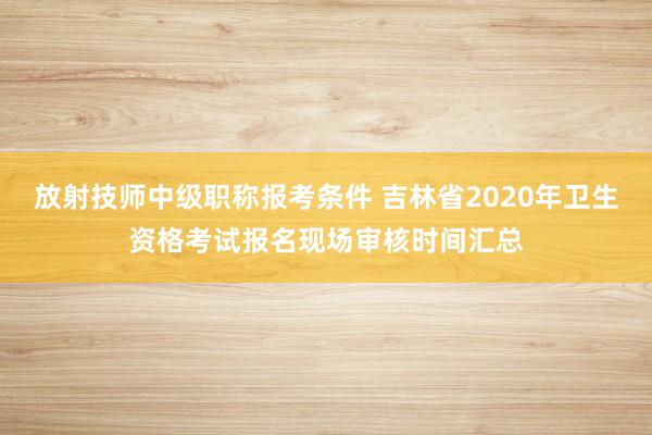 放射技师中级职称报考条件 吉林省2020年卫生资格考试报名现场审核时间汇总