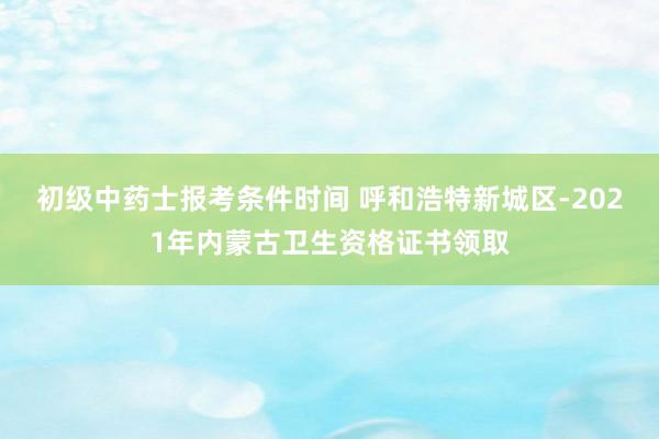 初级中药士报考条件时间 呼和浩特新城区-2021年内蒙古卫生资格证书领取