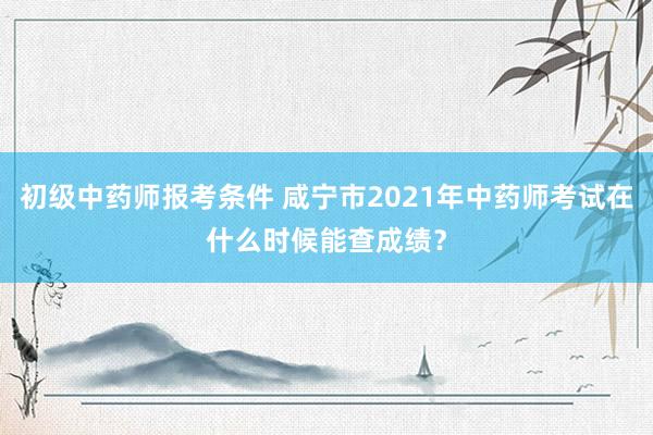 初级中药师报考条件 咸宁市2021年中药师考试在什么时候能查成绩？