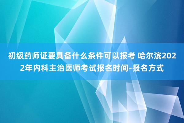 初级药师证要具备什么条件可以报考 哈尔滨2022年内科主治医师考试报名时间-报名方式