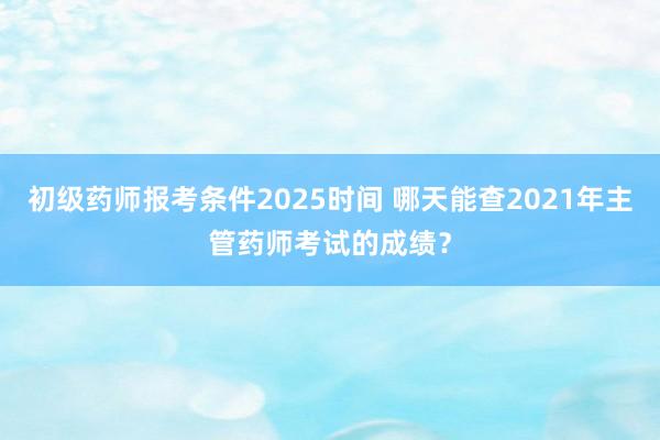初级药师报考条件2025时间 哪天能查2021年主管药师考试的成绩？