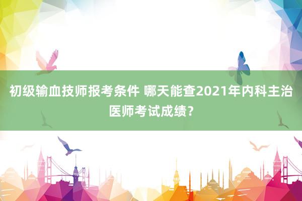 初级输血技师报考条件 哪天能查2021年内科主治医师考试成绩？