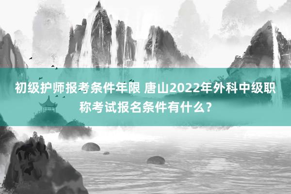 初级护师报考条件年限 唐山2022年外科中级职称考试报名条件有什么？