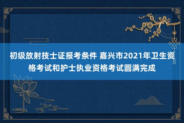 初级放射技士证报考条件 嘉兴市2021年卫生资格考试和护士执业资格考试圆满完成