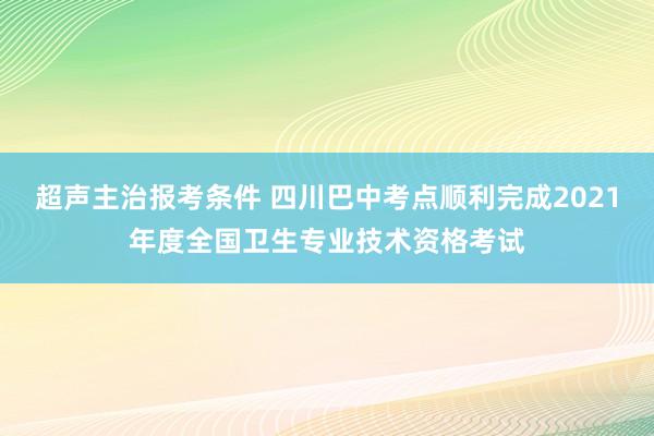 超声主治报考条件 四川巴中考点顺利完成2021年度全国卫生专业技术资格考试