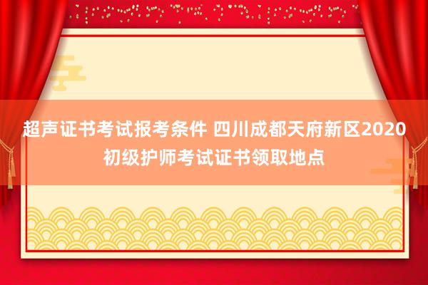 超声证书考试报考条件 四川成都天府新区2020初级护师考试证书领取地点