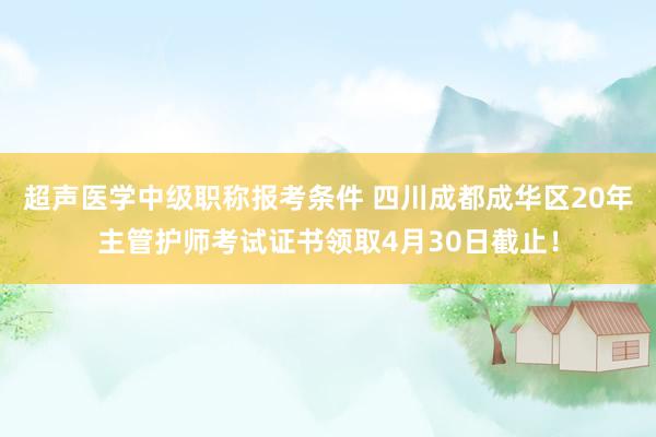 超声医学中级职称报考条件 四川成都成华区20年主管护师考试证书领取4月30日截止！
