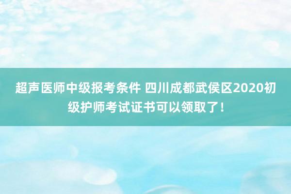 超声医师中级报考条件 四川成都武侯区2020初级护师考试证书可以领取了！