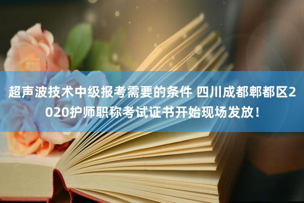 超声波技术中级报考需要的条件 四川成都郫都区2020护师职称考试证书开始现场发放！