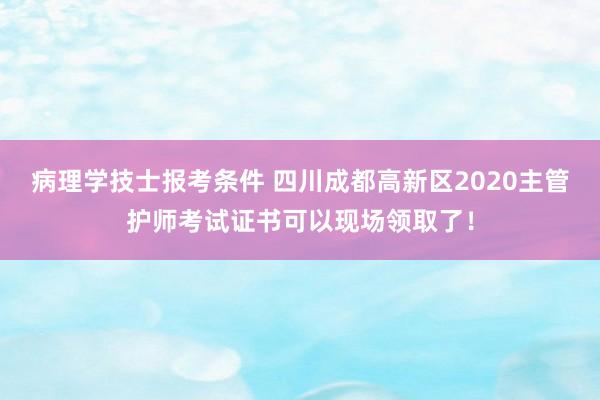 病理学技士报考条件 四川成都高新区2020主管护师考试证书可以现场领取了！