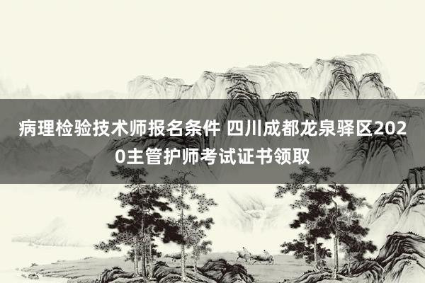 病理检验技术师报名条件 四川成都龙泉驿区2020主管护师考试证书领取