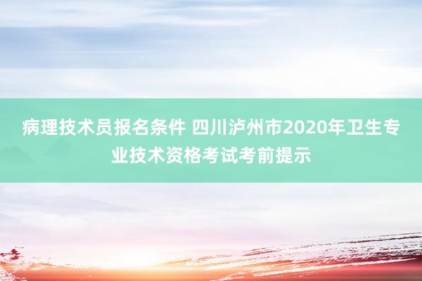 病理技术员报名条件 四川泸州市2020年卫生专业技术资格考试考前提示