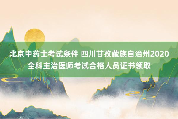 北京中药士考试条件 四川甘孜藏族自治州2020全科主治医师考试合格人员证书领取