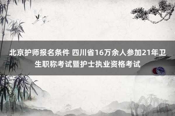 北京护师报名条件 四川省16万余人参加21年卫生职称考试暨护士执业资格考试