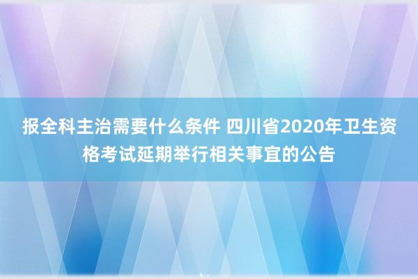 报全科主治需要什么条件 四川省2020年卫生资格考试延期举行相关事宜的公告