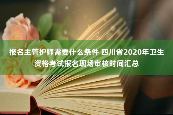 报名主管护师需要什么条件 四川省2020年卫生资格考试报名现场审核时间汇总